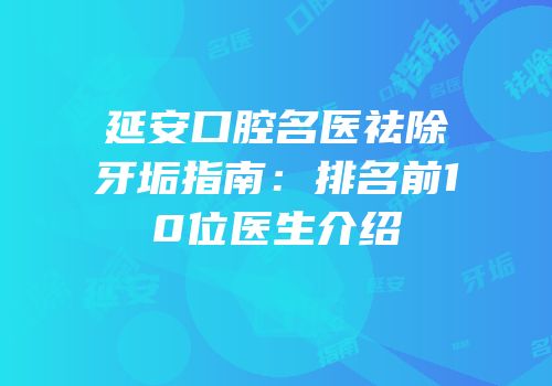 延安口腔名医祛除牙垢指南：排名前10位医生介绍