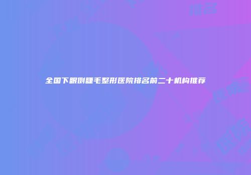 全国下眼倒睫毛整形医院排名前二十机构推荐