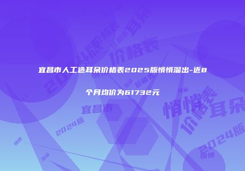 宜昌市人工造耳朵价格表2025版悄悄溜出-近8个月均价为61732元