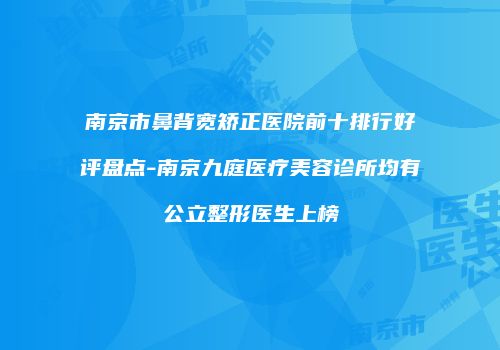 南京市鼻背宽矫正医院前十排行好评盘点-南京九庭医疗美容诊所均有公立整形医生上榜