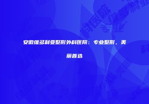 安徽维多利亚整形外科医院：专业整形，美丽首选