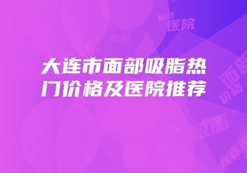 大连市面部吸脂热门价格及医院推荐
