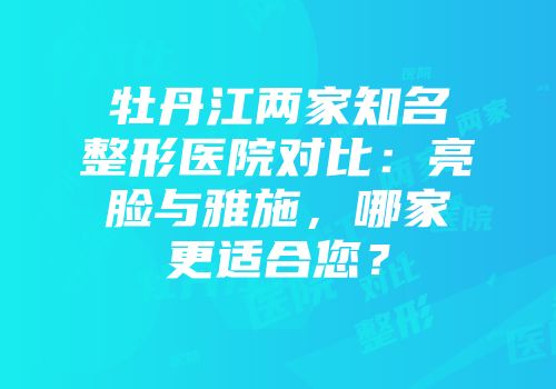 牡丹江两家知名整形医院对比：亮脸与雅施，哪家更适合您？