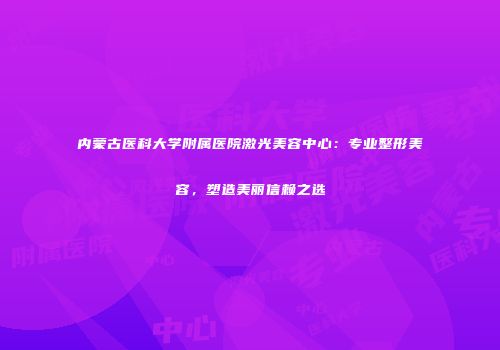 内蒙古医科大学附属医院激光美容中心：专业整形美容，塑造美丽信赖之选