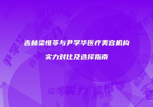 吉林梁惟苓与尹学华医疗美容机构实力对比及选择指南