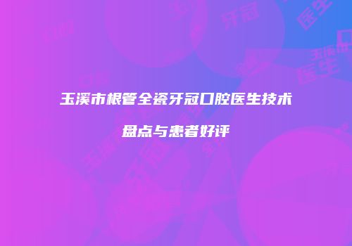 玉溪市根管全瓷牙冠口腔医生技术盘点与患者好评
