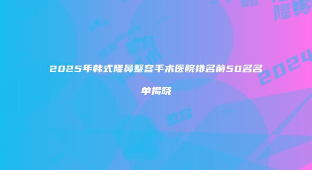 2025年韩式隆鼻整容手术医院排名前50名名单揭晓