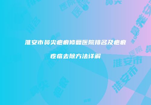 淮安市鼻尖疤痕修复医院排名及疤痕疙瘩去除方法详解