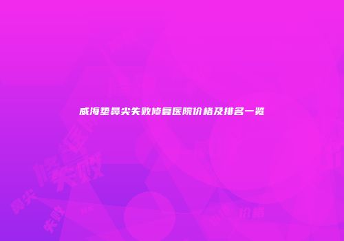 威海垫鼻尖失败修复医院价格及排名一览