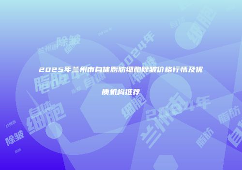 2025年兰州市自体脂肪细胞除皱价格行情及优质机构推荐