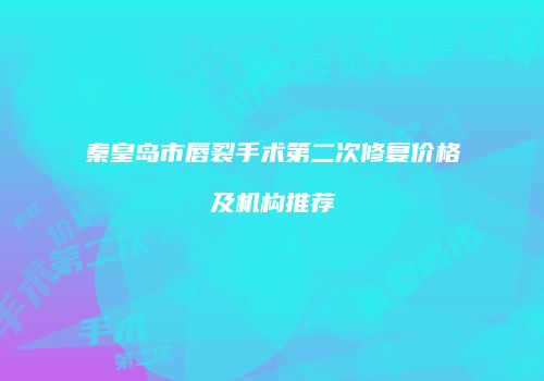秦皇岛市唇裂手术第二次修复价格及机构推荐
