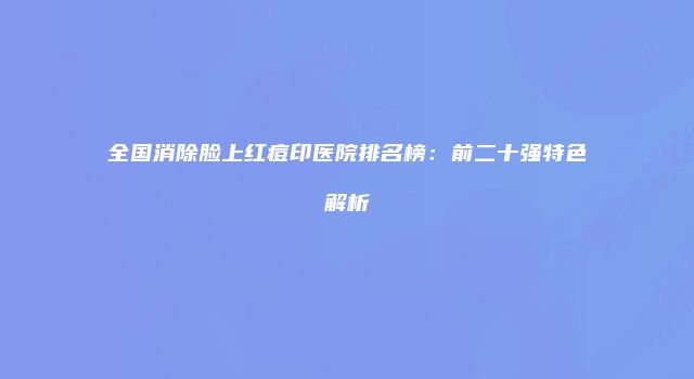 全国消除脸上红痘印医院排名榜：前二十强特色解析