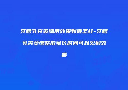 牙龈乳突萎缩后效果到底怎样-牙龈乳突萎缩整形多长时间可以见到效果