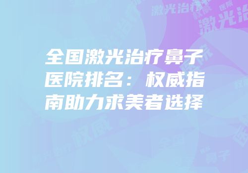 全国激光治疗鼻子医院排名：权威指南助力求美者选择