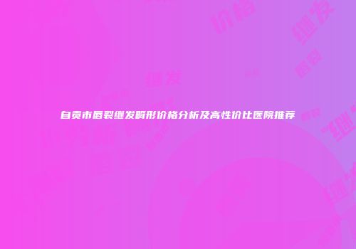 自贡市唇裂继发畸形价格分析及高性价比医院推荐