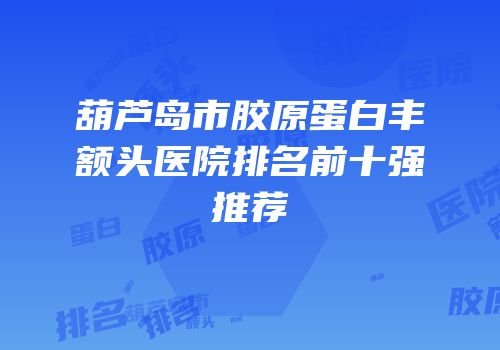 葫芦岛市胶原蛋白丰额头医院排名前十强推荐