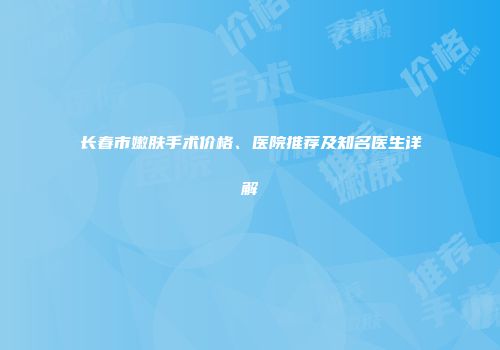 长春市嫩肤手术价格、医院推荐及知名医生详解