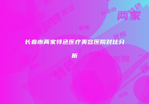 长春市两家特色医疗美容医院对比分析
