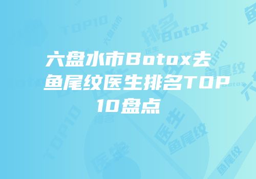 六盘水市Botox去鱼尾纹医生排名TOP10盘点