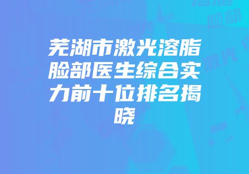 芜湖市激光溶脂脸部医生综合实力前十位排名揭晓