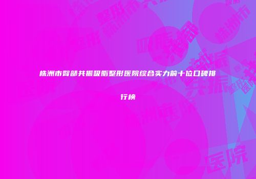 株洲市臀部共振吸脂整形医院综合实力前十位口碑排行榜