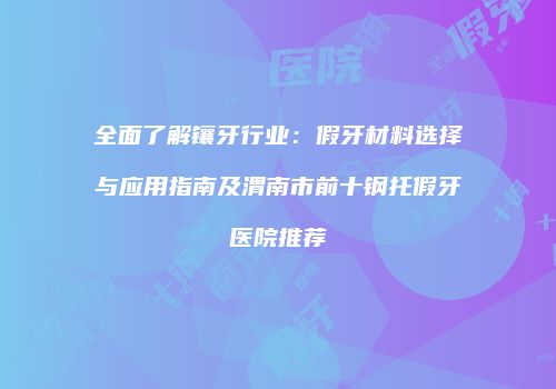 全面了解镶牙行业：假牙材料选择与应用指南及渭南市前十钢托假牙医院推荐