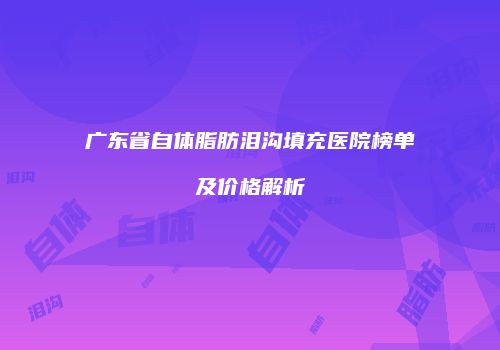 广东省自体脂肪泪沟填充医院榜单及价格解析