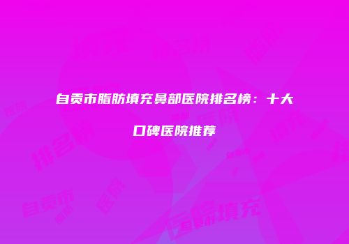 自贡市脂肪填充鼻部医院排名榜：十大口碑医院推荐