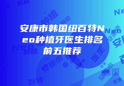 安康市韩国纽百特Neo种植牙医生排名前五推荐