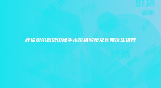 呼伦贝尔眼袋切除手术价格解析及医院医生推荐