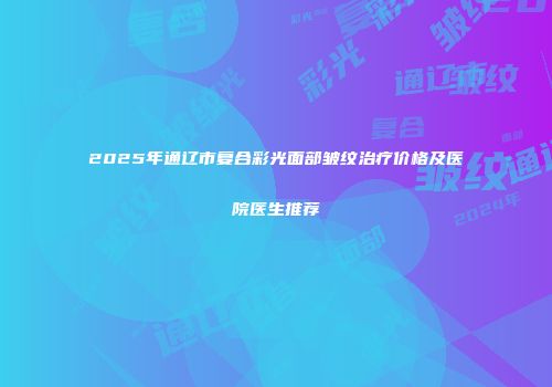 2025年通辽市复合彩光面部皱纹治疗价格及医院医生推荐