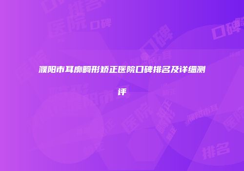 濮阳市耳廓畸形矫正医院口碑排名及详细测评