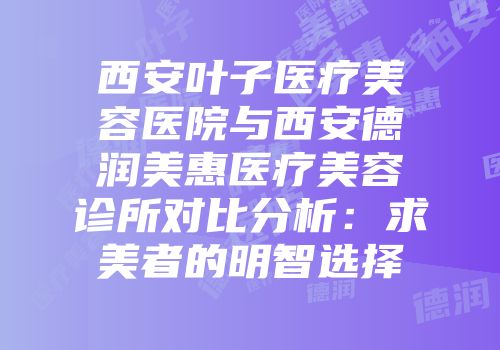 西安叶子医疗美容医院与西安德润美惠医疗美容诊所对比分析：求美者的明智选择