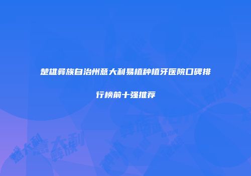 楚雄彝族自治州意大利易植种植牙医院口碑排行榜前十强推荐