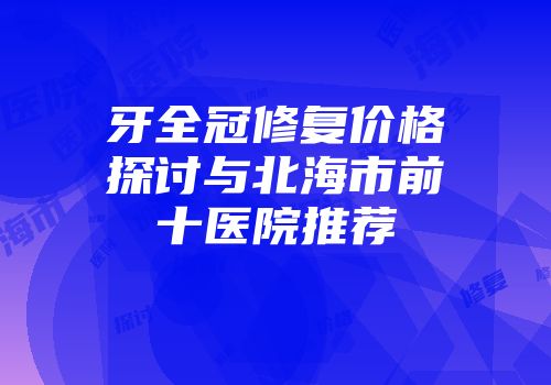牙全冠修复价格探讨与北海市前十医院推荐