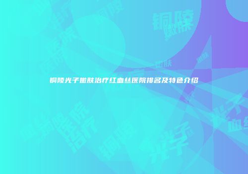 铜陵光子嫩肤治疗红血丝医院排名及特色介绍