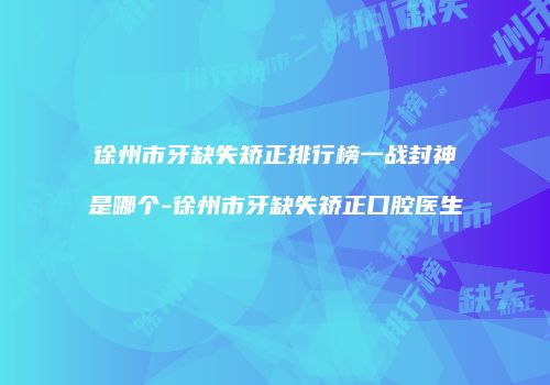 徐州市牙缺失矫正排行榜一战封神是哪个-徐州市牙缺失矫正口腔医生