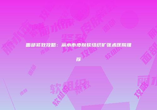 面部紧致攻略：丽水市皮肤软组织扩张术医院推荐