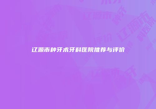 辽源市种牙术牙科医院推荐与评价
