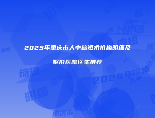 2025年重庆市人中缩短术价格明细及整形医院医生推荐