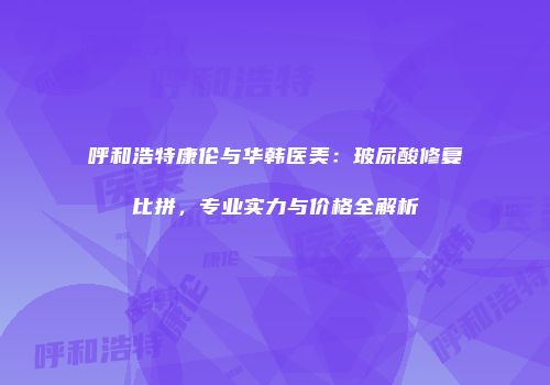 呼和浩特康伦与华韩医美：玻尿酸修复比拼，专业实力与价格全解析