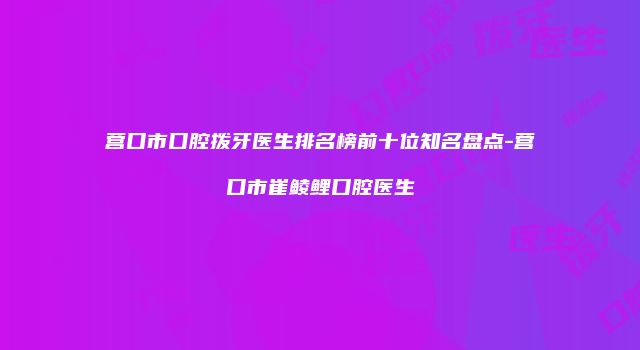 营口市口腔拨牙医生排名榜前十位知名盘点-营口市崔鲮鲤口腔医生