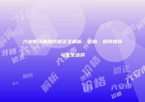 六安市牙颌拥挤矫正全解析：价格、医院推荐与医生选择