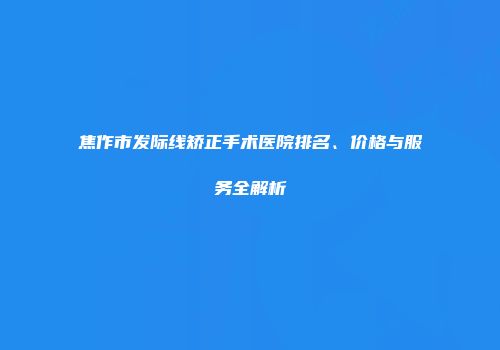 焦作市发际线矫正手术医院排名、价格与服务全解析