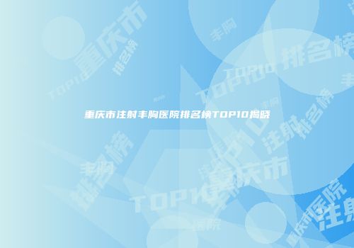 重庆市注射丰胸医院排名榜TOP10揭晓