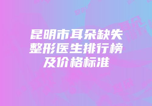 昆明市耳朵缺失整形医生排行榜及价格标准