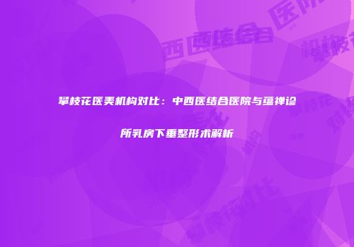 攀枝花医美机构对比：中西医结合医院与蕴禅诊所乳房下垂整形术解析