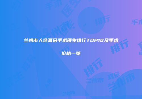 兰州市人造耳朵手术医生排行TOP10及手术价格一览