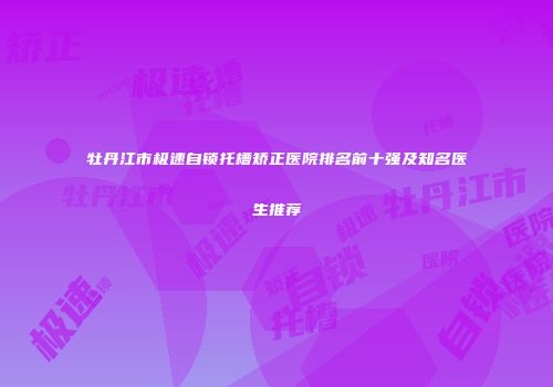 牡丹江市极速自锁托槽矫正医院排名前十强及知名医生推荐