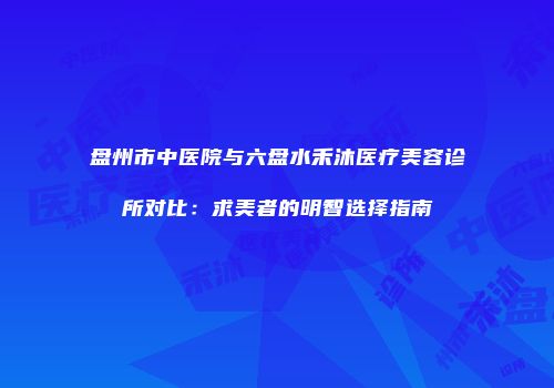 盘州市中医院与六盘水禾沐医疗美容诊所对比：求美者的明智选择指南